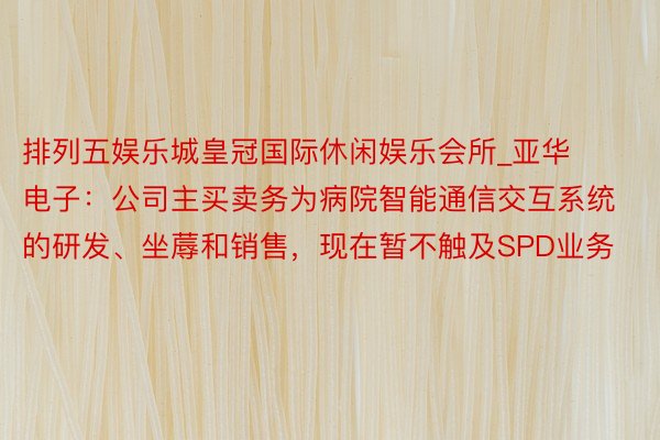 排列五娱乐城皇冠国际休闲娱乐会所_亚华电子：公司主买卖务为病院智能通信交互系统的研发、坐蓐和销售，现在暂不触及SPD业务