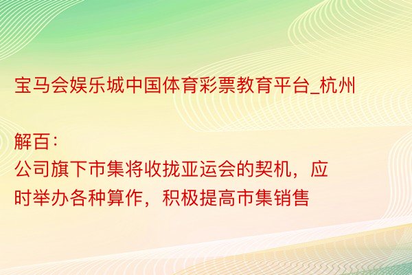 宝马会娱乐城中国体育彩票教育平台_杭州解百：
公司旗下市集将收拢亚运会的契机，应时举办各种算作，积极提高市集销售