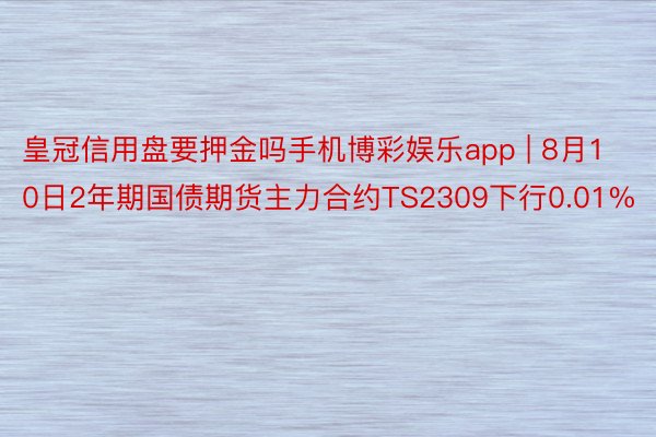 皇冠信用盘要押金吗手机博彩娱乐app | 8月10日2年期国债期货主力合约TS2309下行0.01%