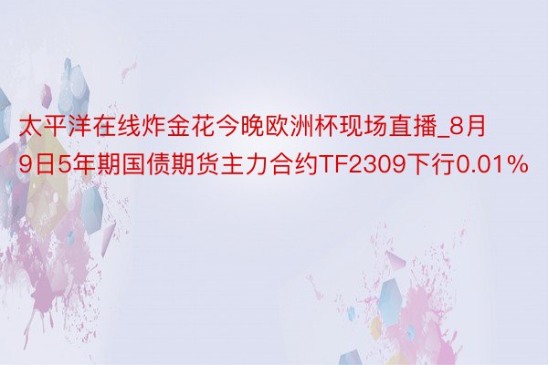 太平洋在线炸金花今晚欧洲杯现场直播_8月9日5年期国债期货主力合约TF2309下行0.01%