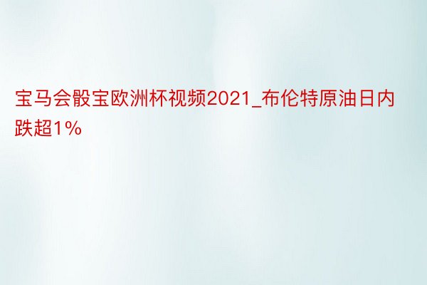 宝马会骰宝欧洲杯视频2021_布伦特原油日内跌超1%