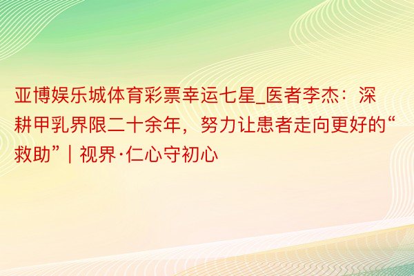 亚博娱乐城体育彩票幸运七星_医者李杰：深耕甲乳界限二十余年，努力让患者走向更好的“救助”｜视界·仁心守初心