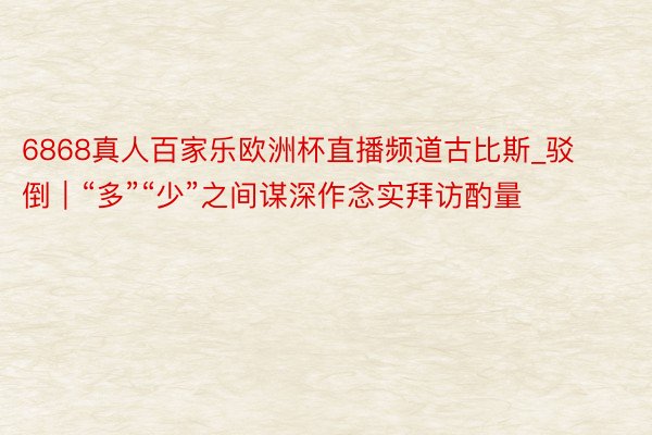 6868真人百家乐欧洲杯直播频道古比斯_驳倒｜“多”“少”之间谋深作念实拜访酌量