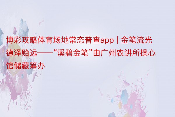 博彩攻略体育场地常态普查app | 金笔流光 德泽贻远——“溪碧金笔”由广州农讲所操心馆储藏筹办