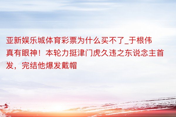 亚新娱乐城体育彩票为什么买不了_于根伟真有眼神！本轮力挺津门虎久违之东说念主首发，完结他爆发戴帽