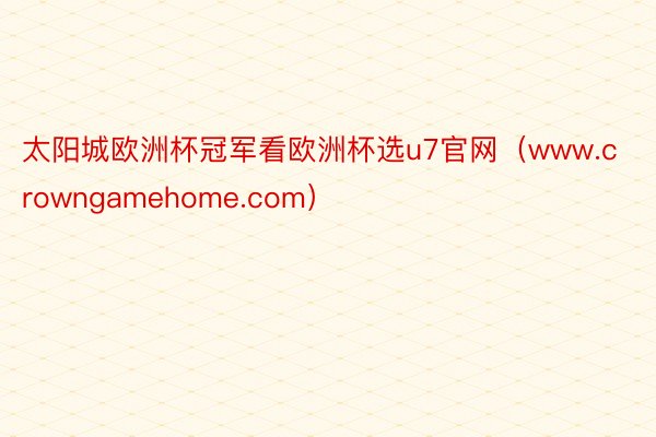 太阳城欧洲杯冠军看欧洲杯选u7官网（www.crowngamehome.com）