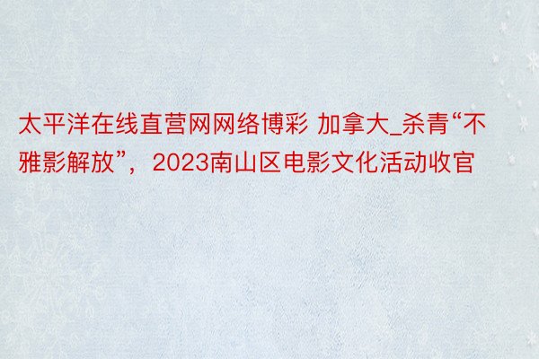 太平洋在线直营网网络博彩 加拿大_杀青“不雅影解放”，2023南山区电影文化活动收官