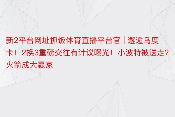 新2平台网址抓饭体育直播平台官 | 邂逅乌度卡！2换3重磅交往有计议曝光！小波特被送走？火箭成大赢家