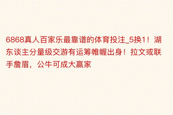 6868真人百家乐最靠谱的体育投注_5换1！湖东谈主分量级交游有运筹帷幄出身！拉文或联手詹眉，公牛可成大赢家