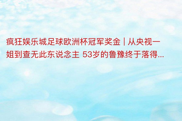 疯狂娱乐城足球欧洲杯冠军奖金 | 从央视一姐到查无此东说念主 53岁的鲁豫终于落得...