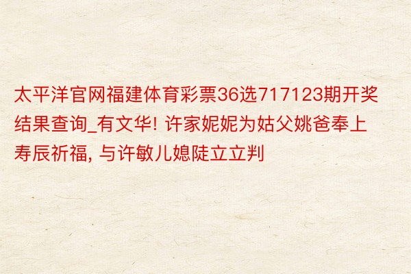 太平洋官网福建体育彩票36选717123期开奖结果查询_有文华! 许家妮妮为姑父姚爸奉上寿辰祈福, 与许敏儿媳陡立立判