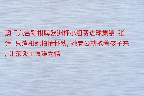 澳门六合彩棋牌欧洲杯小组赛进球集锦_张译: 只消和她拍情怀戏, 她老公就抱着孩子来, 让东谈主很难为情