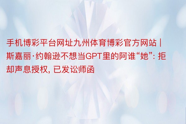 手机博彩平台网址九州体育博彩官方网站 | 斯嘉丽·约翰逊不想当GPT里的阿谁“她”: 拒却声息授权， 已发讼师函