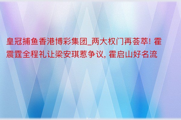 皇冠捕鱼香港博彩集团_两大权门再荟萃! 霍震霆全程礼让梁安琪惹争议, 霍启山好名流