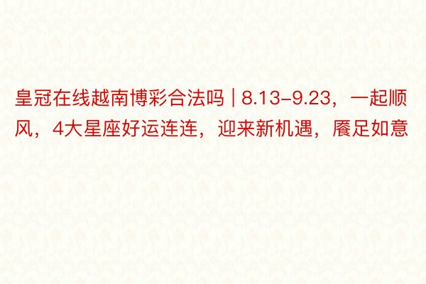 皇冠在线越南博彩合法吗 | 8.13-9.23，一起顺风，4大星座好运连连，迎来新机遇，餍足如意