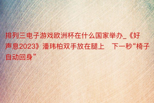 排列三电子游戏欧洲杯在什么国家举办_《好声息2023》潘玮柏双手放在腿上　下一秒“椅子自动回身”