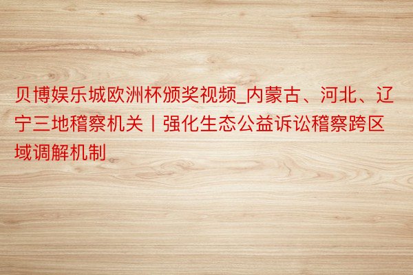 贝博娱乐城欧洲杯颁奖视频_内蒙古、河北、辽宁三地稽察机关丨强化生态公益诉讼稽察跨区域调解机制