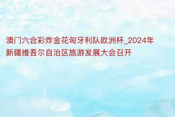 澳门六合彩炸金花匈牙利队欧洲杯_2024年新疆维吾尔自治区旅游发展大会召开