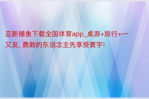 亚新捕鱼下载全国体育app_桌游+旅行+一又友, 勇敢的东说念主先享受寰宇!