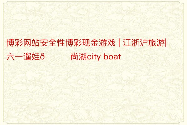 博彩网站安全性博彩现金游戏 | 江浙沪旅游|六一遛娃👉尚湖city boat