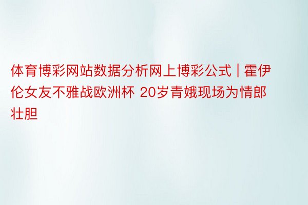 体育博彩网站数据分析网上博彩公式 | 霍伊伦女友不雅战欧洲杯 20岁青娥现场为情郎壮胆