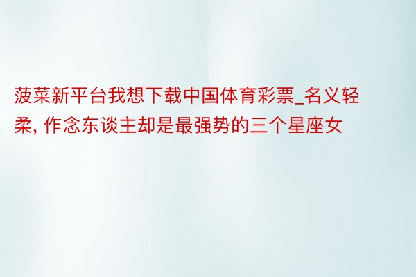 菠菜新平台我想下载中国体育彩票_名义轻柔， 作念东谈主却是最强势的三个星座女