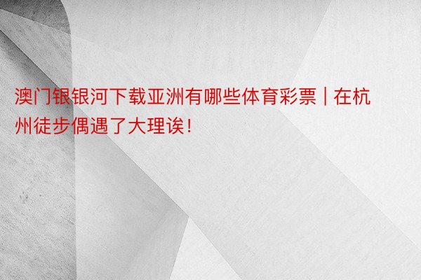 澳门银银河下载亚洲有哪些体育彩票 | 在杭州徒步偶遇了大理诶！