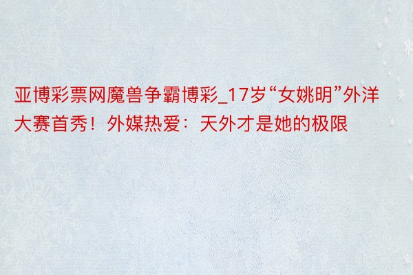 亚博彩票网魔兽争霸博彩_17岁“女姚明”外洋大赛首秀！外媒热爱：天外才是她的极限