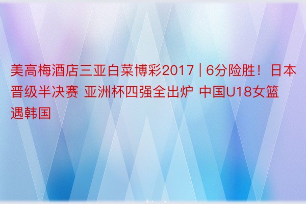 美高梅酒店三亚白菜博彩2017 | 6分险胜！日本晋级半决赛 亚洲杯四强全出炉 中国U18女篮遇韩国