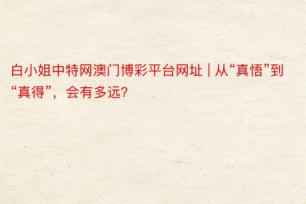 白小姐中特网澳门博彩平台网址 | 从“真悟”到“真得”，会有多远？