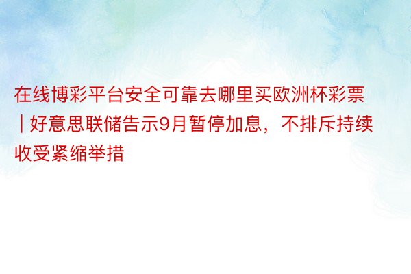 在线博彩平台安全可靠去哪里买欧洲杯彩票 | 好意思联储告示9月暂停加息，不排斥持续收受紧缩举措