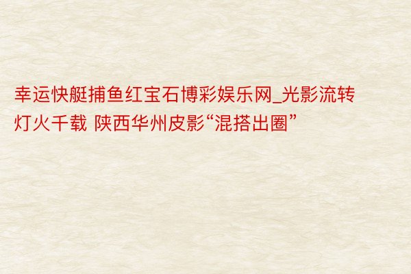 幸运快艇捕鱼红宝石博彩娱乐网_光影流转灯火千载 陕西华州皮影“混搭出圈”