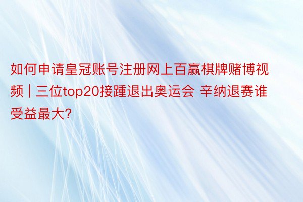 如何申请皇冠账号注册网上百赢棋牌赌博视频 | 三位top20接踵退出奥运会 辛纳退赛谁受益最大?