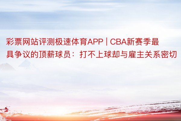 彩票网站评测极速体育APP | CBA新赛季最具争议的顶薪球员：打不上球却与雇主关系密切