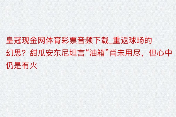 皇冠现金网体育彩票音频下载_重返球场的幻思？甜瓜安东尼坦言“油箱”尚未用尽，但心中仍是有火