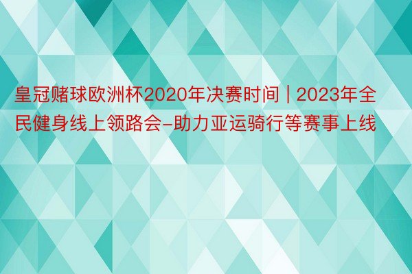 皇冠赌球欧洲杯2020年决赛时间 | 2023年全民健身线上领路会-助力亚运骑行等赛事上线