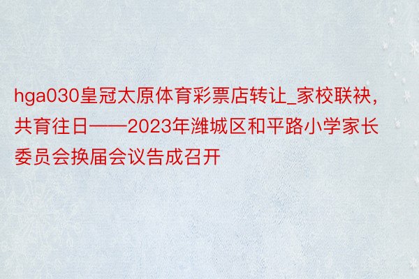 hga030皇冠太原体育彩票店转让_家校联袂，共育往日——2023年潍城区和平路小学家长委员会换届会议告成召开