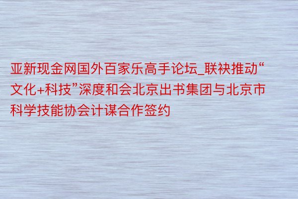 亚新现金网国外百家乐高手论坛_联袂推动“文化+科技”深度和会北京出书集团与北京市科学技能协会计谋合作签约