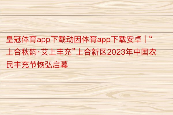 皇冠体育app下载动因体育app下载安卓 | “上合秋韵·艾上丰充”上合新区2023年中国农民丰充节恢弘启幕