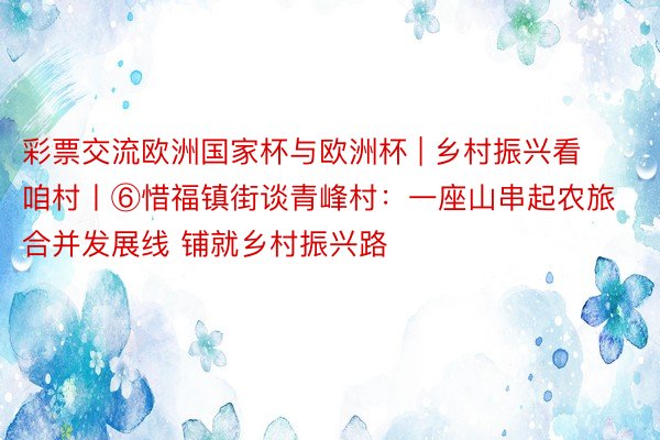 彩票交流欧洲国家杯与欧洲杯 | 乡村振兴看咱村丨⑥惜福镇街谈青峰村：一座山串起农旅合并发展线 铺就乡村振兴路