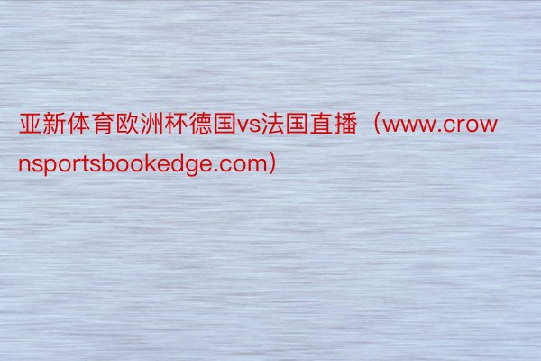 亚新体育欧洲杯德国vs法国直播（www.crownsportsbookedge.com）