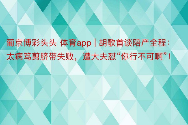 葡京博彩头头 体育app | 胡歌首谈陪产全程：太病笃剪脐带失败，遭大夫怼“你行不可啊”！