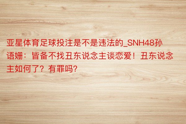 亚星体育足球投注是不是违法的_SNH48孙语姗：皆备不找丑东说念主谈恋爱！丑东说念主如何了？有罪吗？