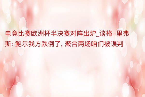 电竞比赛欧洲杯半决赛对阵出炉_谈格-里弗斯: 鲍尔我方跌倒了, 聚合两场咱们被误判