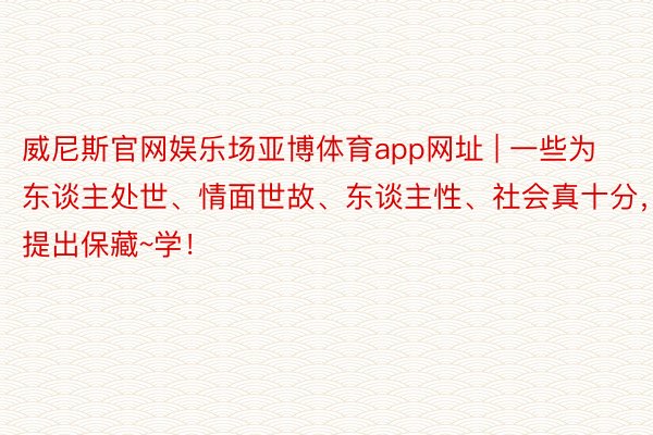 威尼斯官网娱乐场亚博体育app网址 | 一些为东谈主处世、情面世故、东谈主性、社会真十分，提出保藏~学！