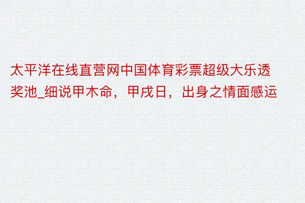 太平洋在线直营网中国体育彩票超级大乐透奖池_细说甲木命，甲戌日，出身之情面感运