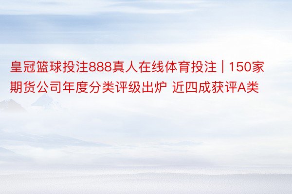 皇冠篮球投注888真人在线体育投注 | 150家期货公司年度分类评级出炉 近四成获评A类