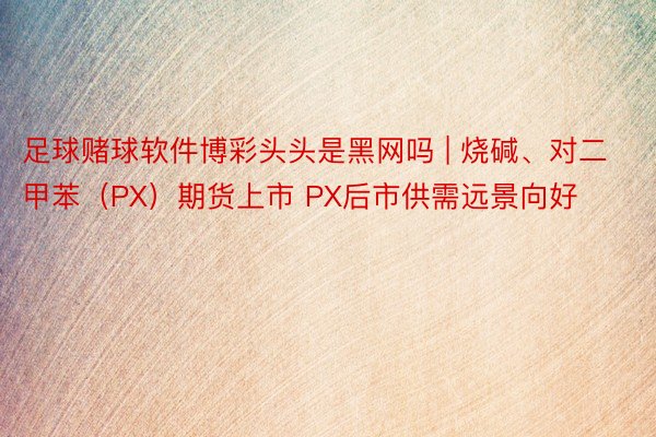 足球赌球软件博彩头头是黑网吗 | 烧碱、对二甲苯（PX）期货上市 PX后市供需远景向好