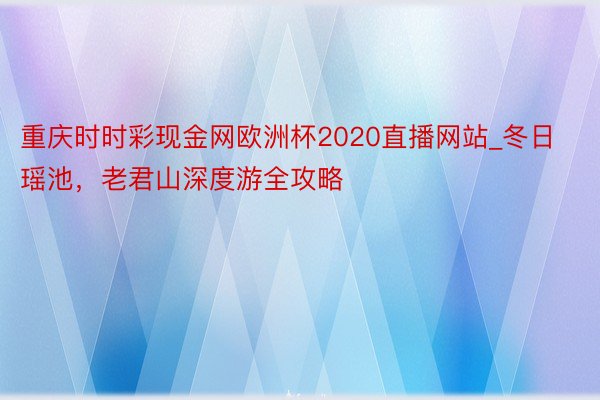 重庆时时彩现金网欧洲杯2020直播网站_冬日瑶池，老君山深度游全攻略