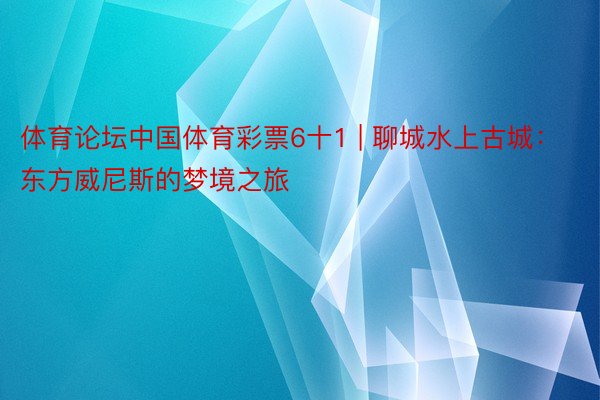 体育论坛中国体育彩票6十1 | 聊城水上古城：东方威尼斯的梦境之旅